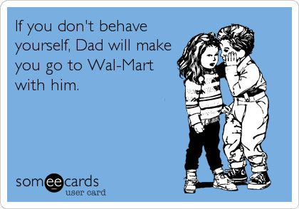 If you don't behave
yourself, Dad will make
you go to Wal-Mart
with him.