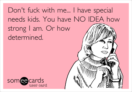 Don't fuck with me... I have special
needs kids. You have NO IDEA how
strong I am. Or how
determined.