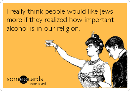 I really think people would like Jews
more if they realized how important
alcohol is in our religion.