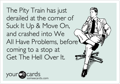 The Pity Train has just 
derailed at the corner of 
Suck It Up & Move On,
and crashed into We
All Have Problems, before
coming to a stop at  
Get The Hell Over It.