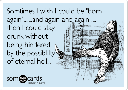 Somtimes I wish I could be "born again".......and again and again .... 
then I could stay
drunk without
being hindered 
by the possiblilty
of eternal hell... 