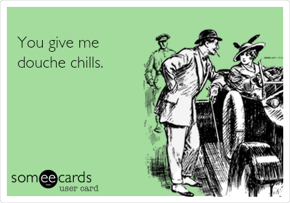 
You give me
douche chills.
