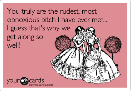 You truly are the rudest, most obnoxious bitches I have ever met...
I guess that's why we
get along so
well! 