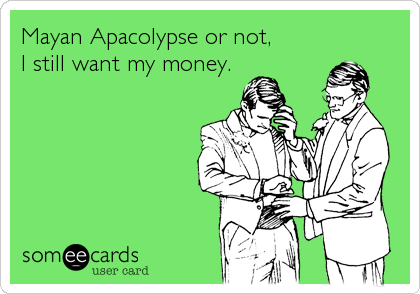 Mayan Apacolypse or not,
I still want my money.