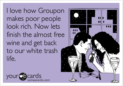 I love how Groupon
makes poor people
look rich. Now lets
finish the almost free
wine and get back
to our white trash
life.