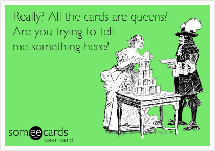 Really? All the cards are queens?
Are you trying to tell
me something here?