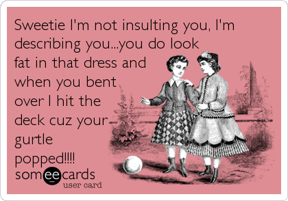 Sweetie I'm not insulting you, I'm
describing you...you do look
fat in that dress and
when you bent
over I hit the
deck cuz your
gurtle
popped!!!!