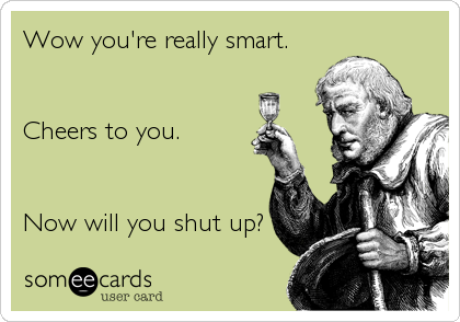 Wow you're really smart. 


Cheers to you.


Now will you shut up?