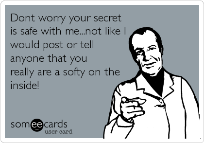 Dont worry your secret
is safe with me...not like I
would post or tell
anyone that you
really are a softy on the
inside!