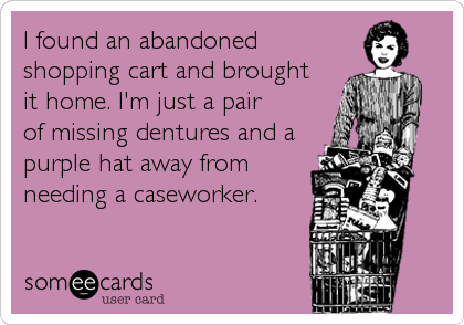 I found an abandoned
shopping cart and brought 
it home. I'm just a pair
of missing dentures and a
purple hat away from 
needing a caseworker.