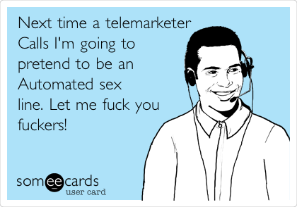 Next time a telemarketer
Calls I'm going to
pretend to be an
Automated sex
line. Let me fuck you
fuckers!