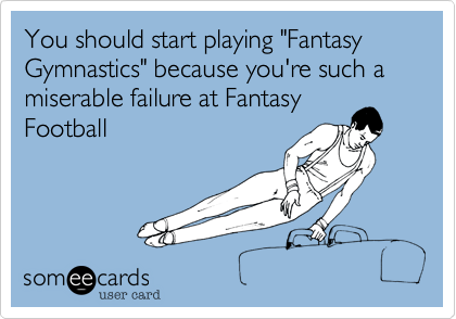 You should start playing "Fantasy Gymnastics" because you're such a miserable failure at Fantasy
Football