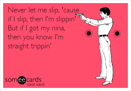 Never let me slip, 'cause
if I slip, then I'm slippin' 
But if I got my nina, 
then you know I'm
straight trippin'