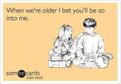 When we're older I bet you'll be so into me.
