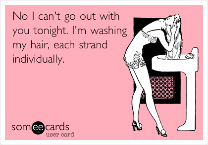 No I can't go out with
you tonight. I'm washing
my hair, each strand
individually.