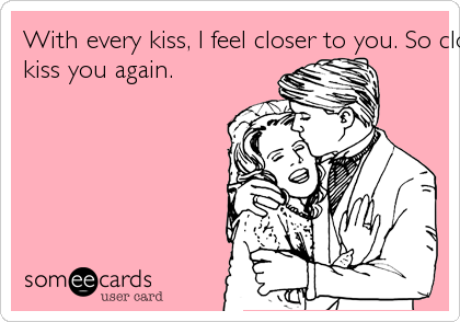 With every kiss, I feel closer to you. So close in fact, I shall kiss you again. 