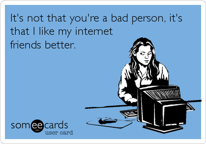 It's not that you're a bad person, it's
that I like my internet
friends better.