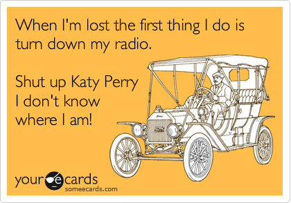 When I'm lost the first thing I do is turn down my radio.    

Shut up Katy Perry
I don't know 
where I am!
 