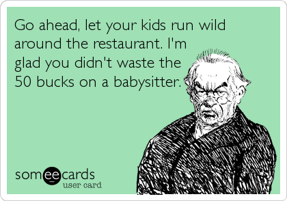 Go ahead, let your kids run wild
around the restaurant. I'm
glad you didn't waste the
50 bucks on a babysitter.