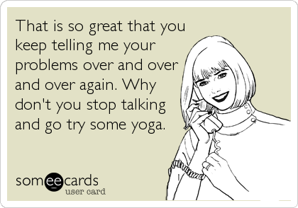 That is so great that you
keep telling me your
problems over and over
and over again. Why
don't you stop talking
and go try some yoga.