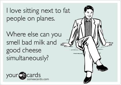 I love sitting next to fat
people on planes.

Where else can you
smell bad milk and
good cheese
simultaneously?