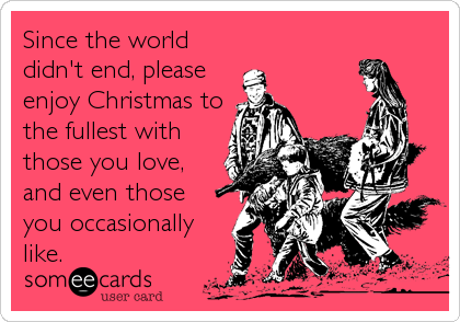 Since the world
didn't end, please
enjoy Christmas to
the fullest with
those you love,
and even those 
you occasionally
like.
