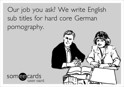 Our job you ask? We write English
sub titles for hard core German
pornography.