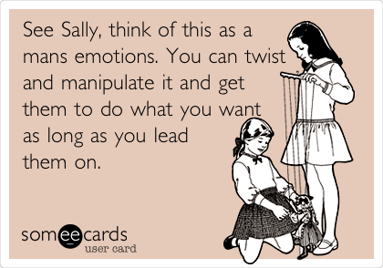 See Sally, think of this as a
mans emotions. You can twist
and manipulate it and get
them to do what you want
as long as you lead
them on.