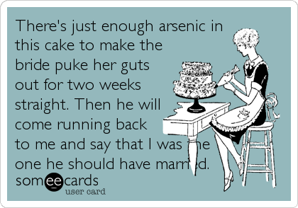 There's just enough arsenic in
this cake to make the
bride puke her guts
out for two weeks
straight. Then he will
come running back
to me and say that I was the
one he should have married.
