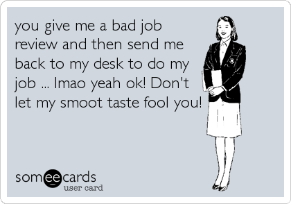 you give me a bad job
review and then send me
back to my desk to do my
job ... lmao yeah ok! Don't
let my smoot taste fool you!