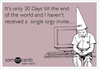 It's only 30 Days till the end
of the world and I haven't
received a  single orgy invite......