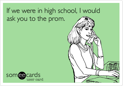 If we were in high school, I would ask you to the prom.