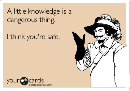 A little knowledge is a dangerous thing. 

I think you're safe.