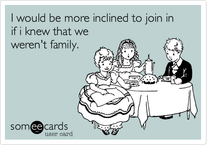 I would be more inclined to join in if i knew that we
weren't family.