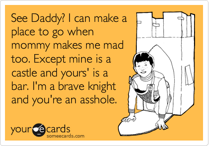 See Daddy? I can make a
place to go when
mommy makes me mad
too. Except mine is a
castle and yours' is a
bar. I'm a brave knight
and you're an asshole.