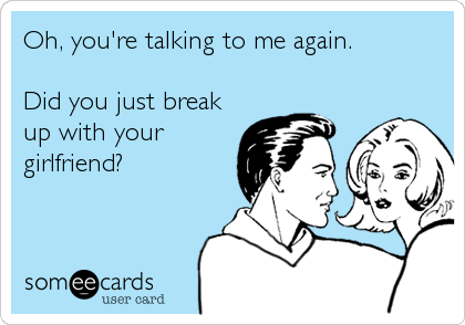 Oh, you're talking to me again.

Did you just break
up with your
girlfriend?