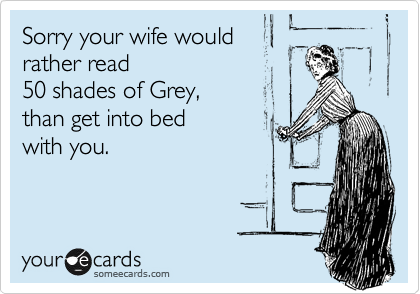 Sorry your wife would 
rather read 50 shades of
Grey, than get into bed
with you. 
