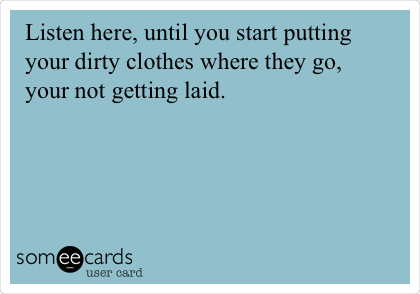 Listen here, until you start putting
your dirty clothes where they go,
your not getting laid. 