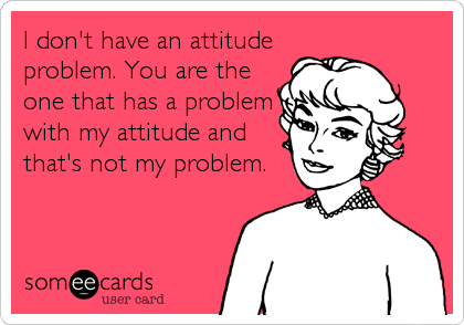 I don't have an attitude
problem. You are the
one that has a problem
with my attitude and
that's not my problem.