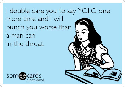 I double dare you to say YOLO one
more time and I will
punch you worse than
a man can 
in the throat.