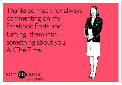 Thanks so much for always
commenting on my
Facebook Posts and
turning  them into
something about you. 
All.The.Time.