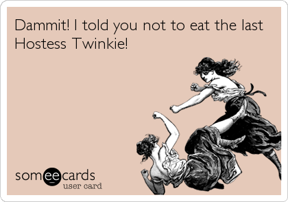 Dammit! I told you not to eat the last
Hostess Twinkie!