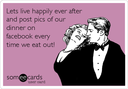 Lets live happily ever after
and post pics of our
dinner on
facebook every
time we eat out!