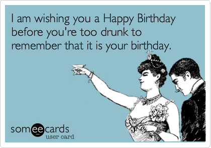 I am wishing you a Happy Birthday before you're too drunk to remember that it is your birthday.