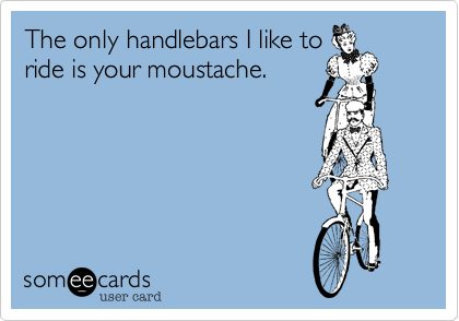 The only handlebars I like to
ride is your moustache.