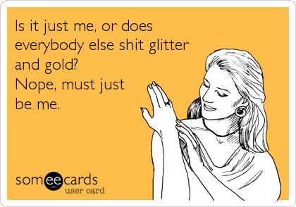 Is it just me, or does 
everybody else shit glitter
and gold?
Nope, must just
be me.