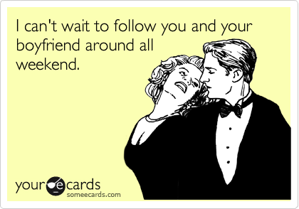 I can't wait to follow you and your boyfriend around all
weekend.