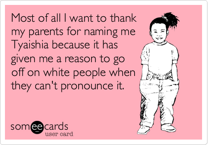 Most of all I want to thank
my parents for naming me   Tyaishia because it has
given me a reason to go
off on white people when
they can't pronounce it.