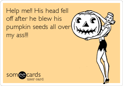 Help me!! His head fell
off after he blew his
pumpkin seeds all over
my ass!!!