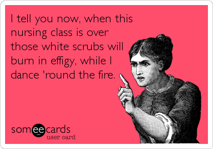 I tell you now, when this
nursing class is over
those white scrubs will
burn in effigy, while I
dance 'round the fire.